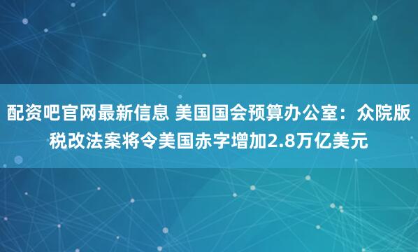 配资吧官网最新信息 美国国会预算办公室：众院版税改法案将令美国赤字增加2.8万亿美元