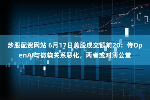 炒股配资网站 6月17日美股成交额前20：传OpenAI与微软关系恶化，两者或对簿公堂