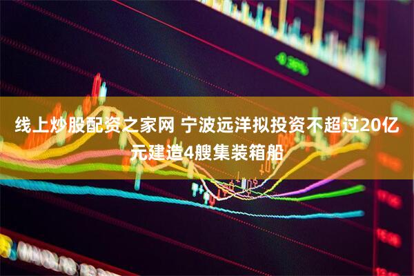 线上炒股配资之家网 宁波远洋拟投资不超过20亿元建造4艘集装箱船