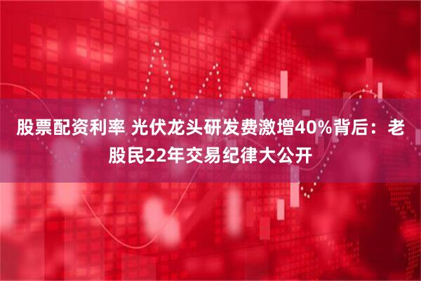 股票配资利率 光伏龙头研发费激增40%背后：老股民22年交易纪律大公开