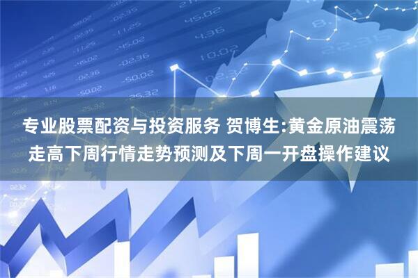 专业股票配资与投资服务 贺博生:黄金原油震荡走高下周行情走势预测及下周一开盘操作建议