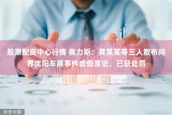 股票配资中心行情 赛力斯：龚某某等三人散布问界沈阳车展事件虚假言论，已获处罚