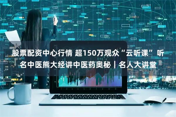 股票配资中心行情 超150万观众“云听课” 听名中医熊大经讲中医药奥秘｜名人大讲堂