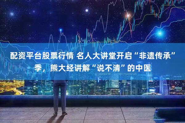 配资平台股票行情 名人大讲堂开启“非遗传承”季，熊大经讲解“说不清”的中医