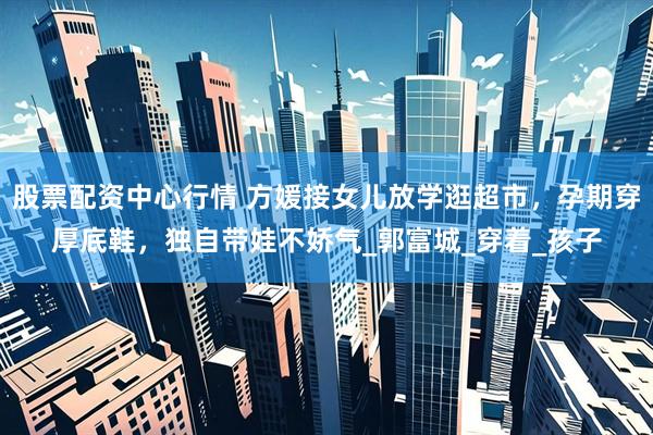 股票配资中心行情 方媛接女儿放学逛超市，孕期穿厚底鞋，独自带娃不娇气_郭富城_穿着_孩子