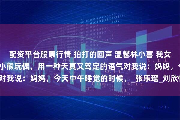配资平台股票行情 拍打的回声 温馨林小喜 我女儿林小喜睡前，抱着她的小熊玩偶，用一种天真又笃定的语气对我说：妈妈，今天中午睡觉的时候，_张乐瑶_刘欣怡_幼儿园
