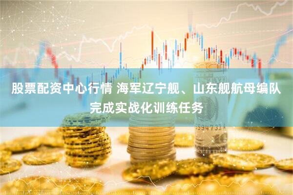 股票配资中心行情 海军辽宁舰、山东舰航母编队完成实战化训练任务