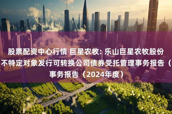 股票配资中心行情 巨星农牧: 乐山巨星农牧股份有限公司向不特定对象发行可转换公司债券受托管理事务报告(2024年度)