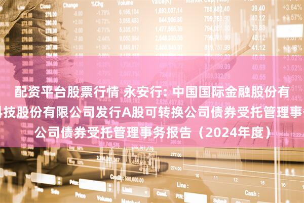 配资平台股票行情 永安行: 中国国际金融股份有限公司关于永安行科技股份有限公司发行A股可转换公司债券受托管理事务报告（2024年度）