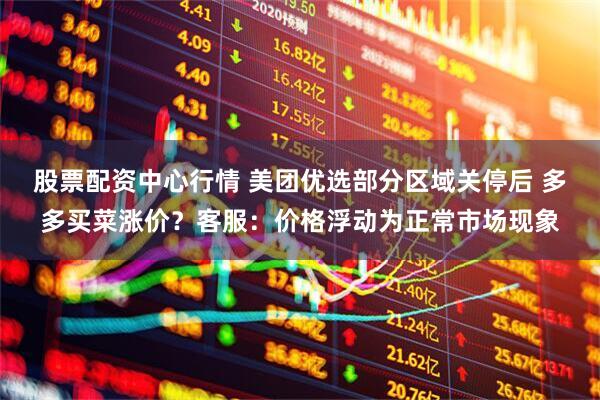 股票配资中心行情 美团优选部分区域关停后 多多买菜涨价？客服：价格浮动为正常市场现象