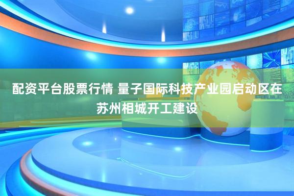 配资平台股票行情 量子国际科技产业园启动区在苏州相城开工建设