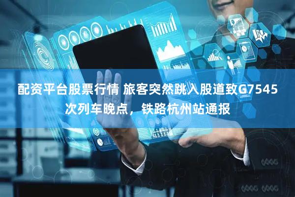 配资平台股票行情 旅客突然跳入股道致G7545次列车晚点，铁路杭州站通报