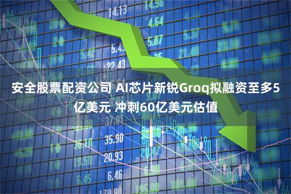 安全股票配资公司 AI芯片新锐Groq拟融资至多5亿美元 冲刺60亿美元估值