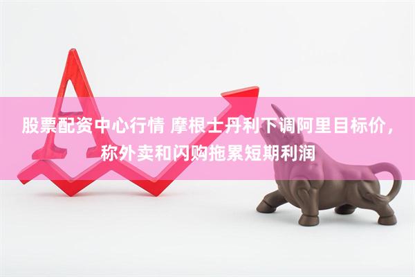 股票配资中心行情 摩根士丹利下调阿里目标价，称外卖和闪购拖累短期利润