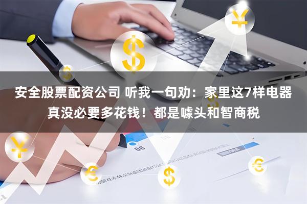安全股票配资公司 听我一句劝：家里这7样电器真没必要多花钱！都是噱头和智商税