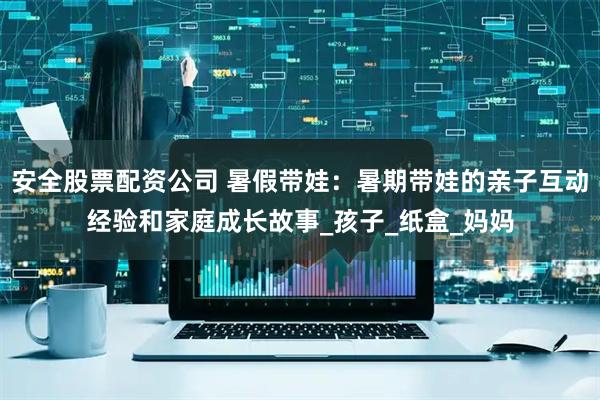安全股票配资公司 暑假带娃:暑期带娃的亲子互动经验和家庭成长故事_孩子_纸盒_妈妈
