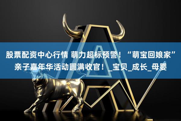 股票配资中心行情 萌力超标预警!“萌宝回娘家”亲子嘉年华活动圆满收官!_宝贝_成长_母婴