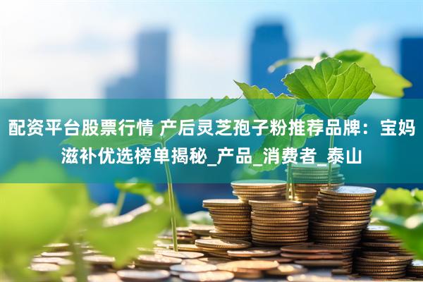 配资平台股票行情 产后灵芝孢子粉推荐品牌：宝妈滋补优选榜单揭秘_产品_消费者_泰山