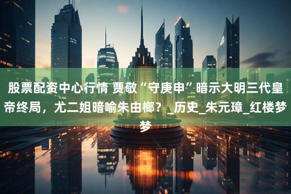 股票配资中心行情 贾敬“守庚申”暗示大明三代皇帝终局，尤二姐暗喻朱由榔？_历史_朱元璋_红楼梦