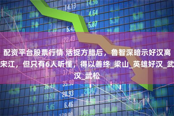 配资平台股票行情 活捉方腊后，鲁智深暗示好汉离开宋江，但只有6人听懂，得以善终_梁山_英雄好汉_武松