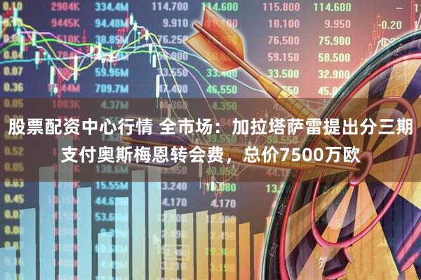 股票配资中心行情 全市场：加拉塔萨雷提出分三期支付奥斯梅恩转会费，总价7500万欧
