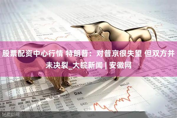 股票配资中心行情 特朗普：对普京很失望 但双方并未决裂_大皖新闻 | 安徽网