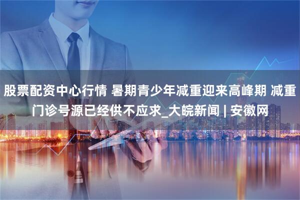 股票配资中心行情 暑期青少年减重迎来高峰期 减重门诊号源已经供不应求_大皖新闻 | 安徽网