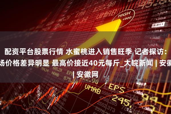 配资平台股票行情 ﻿水蜜桃进入销售旺季 记者探访：市场价格差异明显 最高价接近40元每斤_大皖新闻 | 安徽网