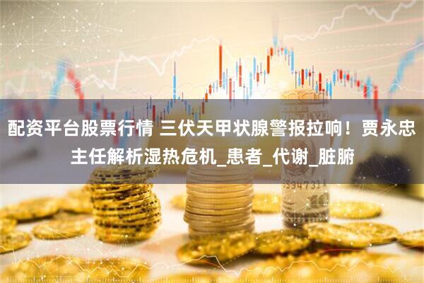 配资平台股票行情 三伏天甲状腺警报拉响！贾永忠主任解析湿热危机_患者_代谢_脏腑