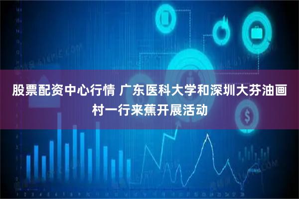 股票配资中心行情 广东医科大学和深圳大芬油画村一行来蕉开展活动