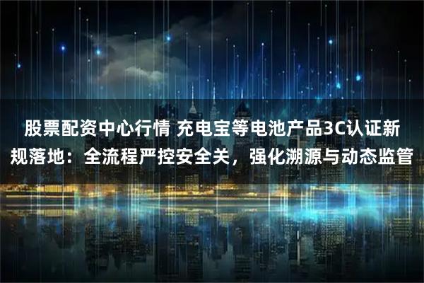 股票配资中心行情 充电宝等电池产品3C认证新规落地：全流程严控安全关，强化溯源与动态监管