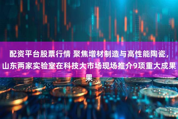 配资平台股票行情 聚焦增材制造与高性能陶瓷，山东两家实验室在科技大市场现场推介9项重大成果