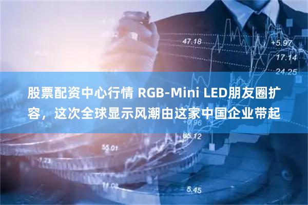 股票配资中心行情 RGB-Mini LED朋友圈扩容,这次全球显示风潮由这家中国企业带起