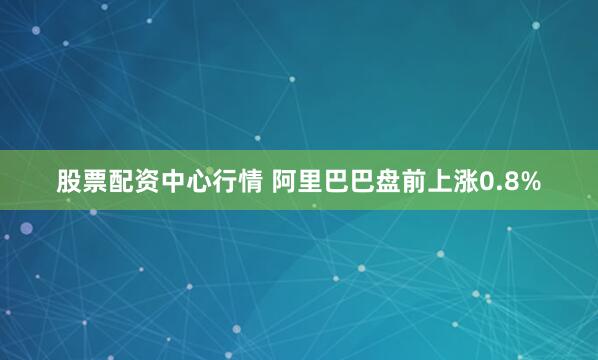 股票配资中心行情 阿里巴巴盘前上涨0.8%