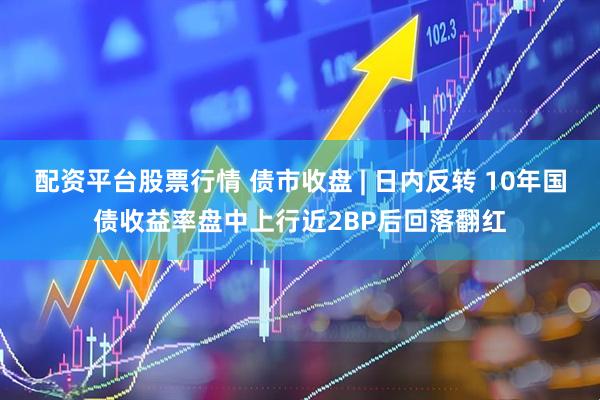 配资平台股票行情 债市收盘 | 日内反转 10年国债收益率盘中上行近2BP后回落翻红