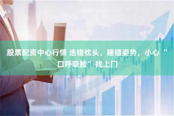 股票配资中心行情 选错枕头、睡错姿势,小心 “口呼吸脸” 找上门