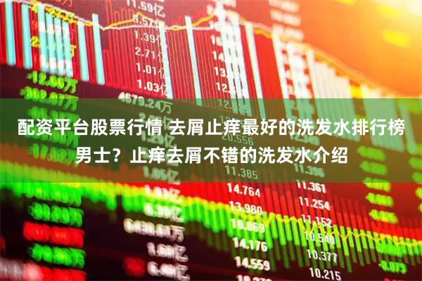 配资平台股票行情 去屑止痒最好的洗发水排行榜男士？止痒去屑不错的洗发水介绍