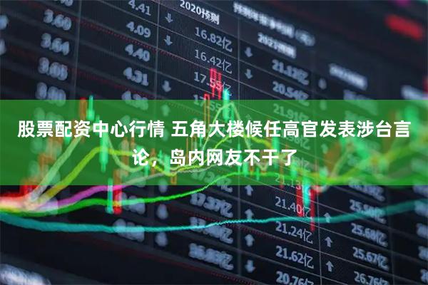 股票配资中心行情 五角大楼候任高官发表涉台言论，岛内网友不干了