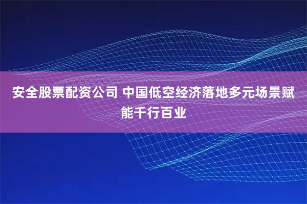 安全股票配资公司 中国低空经济落地多元场景赋能千行百业