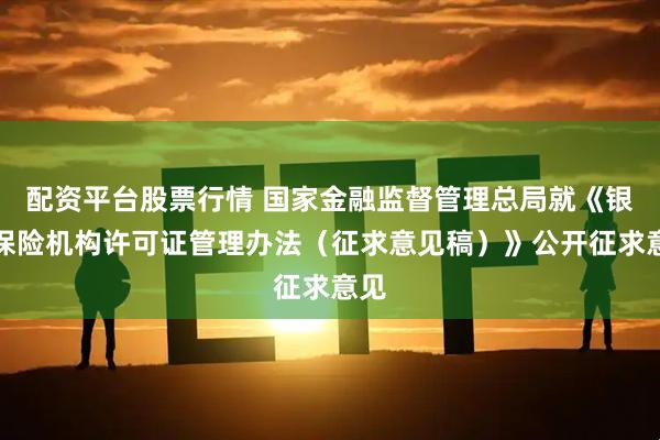 配资平台股票行情 国家金融监督管理总局就《银行保险机构许可证管理办法（征求意见稿）》公开征求意见